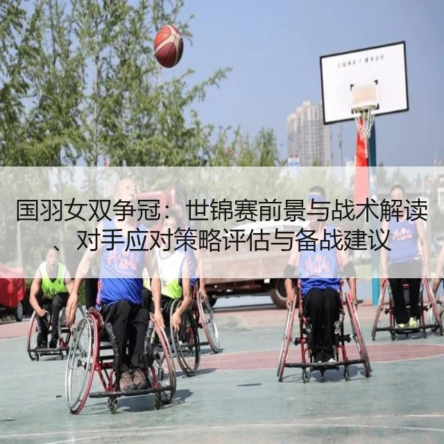 国羽女双争冠：世锦赛前景与战术解读、对手应对策略评估与备战建议